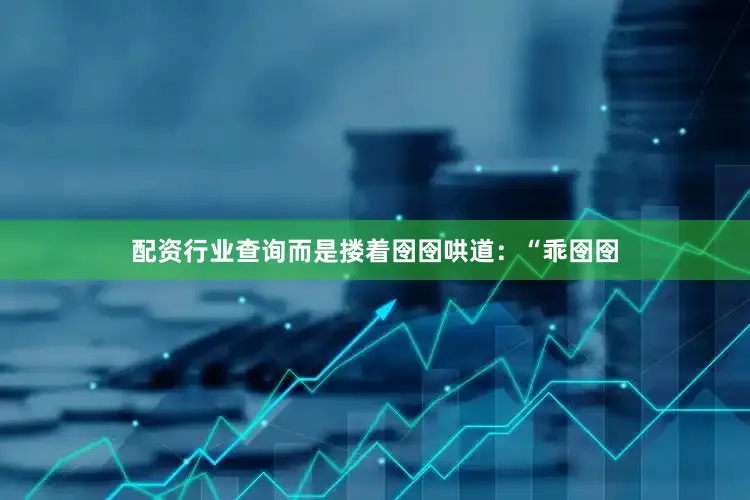 配资行业查询而是搂着囹囹哄道：“乖囹囹