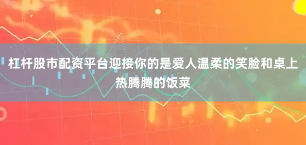 杠杆股市配资平台迎接你的是爱人温柔的笑脸和桌上热腾腾的饭菜