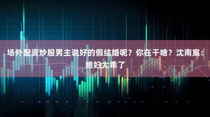 场外配资炒股男主说好的假结婚呢？你在干啥？沈南宸：媳妇太乖了